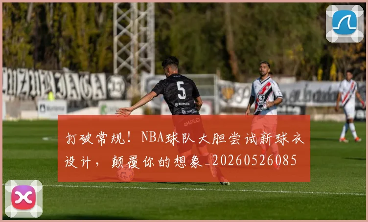 打破常规！NBA球队大胆尝试新球衣设计，颠覆你的想象_20260526085031