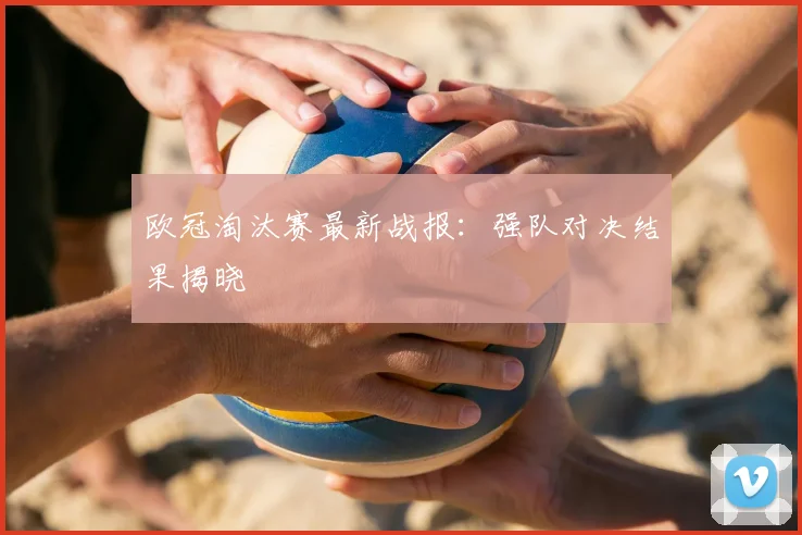 欧冠淘汰赛最新战报：强队对决结果揭晓