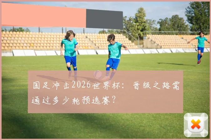 国足冲击2026世界杯：晋级之路需通过多少轮预选赛？