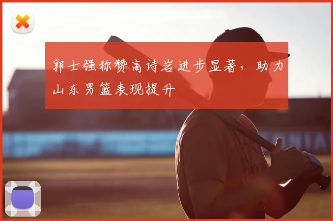 郭士强称赞高诗岩进步显著，助力山东男篮表现提升