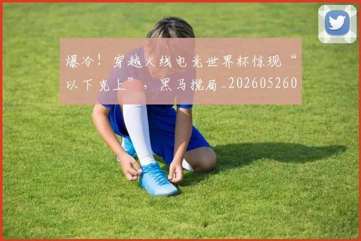 爆冷！穿越火线电竞世界杯惊现“以下克上”，黑马搅局_20260526085405
