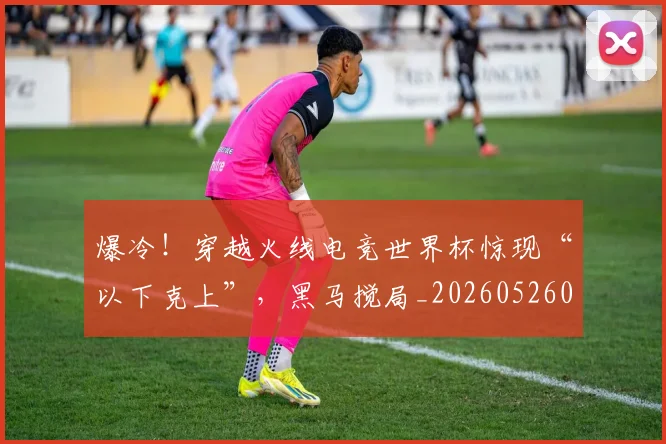 爆冷！穿越火线电竞世界杯惊现“以下克上”，黑马搅局_20260526085405